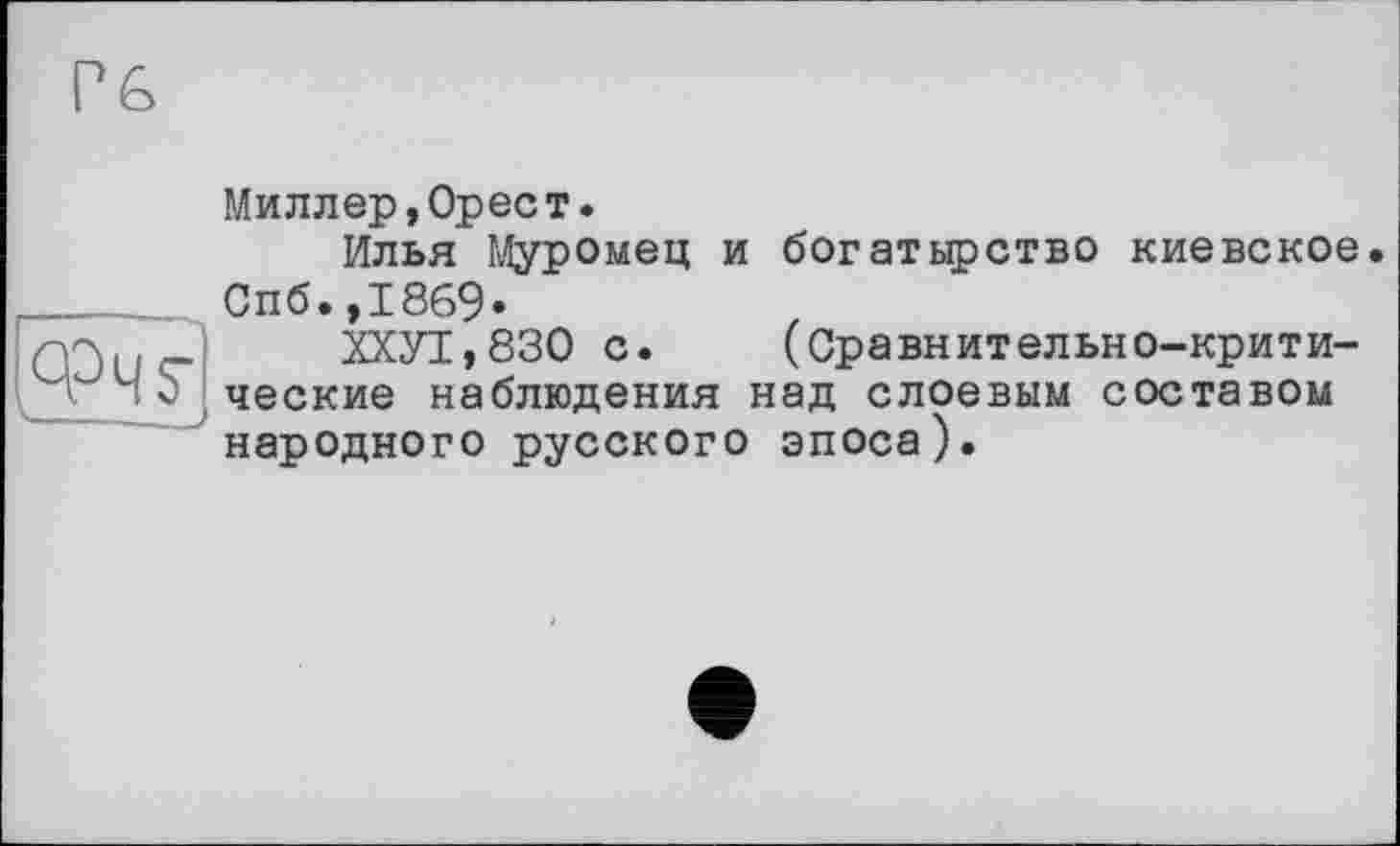 ﻿,ФЧУ
Миллер,Орест.
Илья Муромец и богатырство киевское. Спб.,1869*
ХХУТ,830 с. (Сравнительно-критические наблюдения над слоевым составом народного русского эпоса).